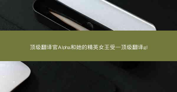 顶级翻译官Alpha和她的精英女王受—顶级翻译gl