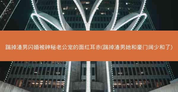 踹掉渣男闪婚被神秘老公宠的面红耳赤(踹掉渣男她和豪门阔少和了)