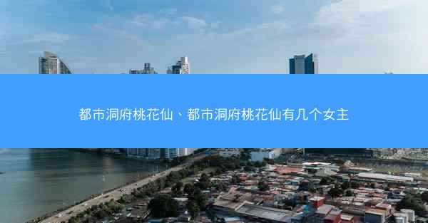 都市洞府桃花仙、都市洞府桃花仙有几个女主