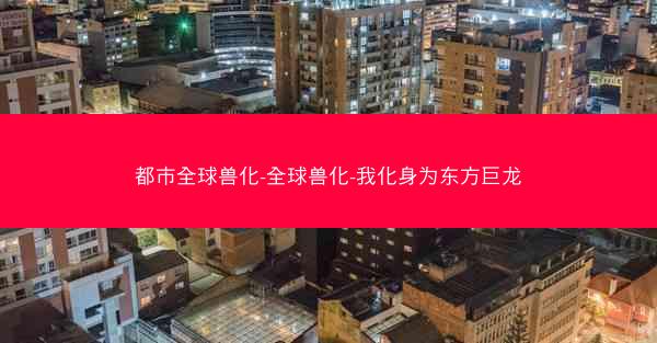 都市全球兽化-全球兽化-我化身为东方巨龙