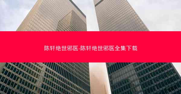 陈轩绝世邪医-陈轩绝世邪医全集下载
