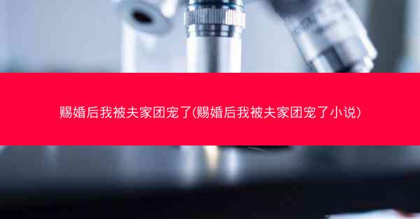 赐婚后我被夫家团宠了(赐婚后我被夫家团宠了小说)