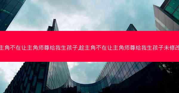 趁主角不在让主角师尊给我生孩子,趁主角不在让主角师尊给我生孩子未修改版
