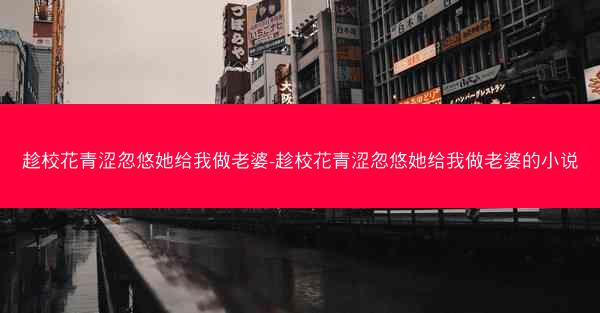趁校花青涩忽悠她给我做老婆-趁校花青涩忽悠她给我做老婆的小说