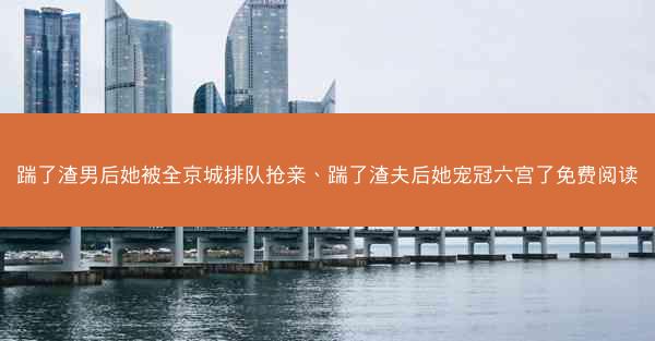 踹了渣男后她被全京城排队抢亲、踹了渣夫后她宠冠六宫了免费阅读