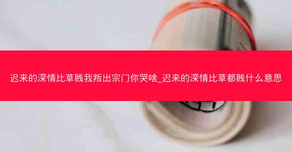 迟来的深情比草贱我叛出宗门你哭啥_迟来的深情比草都贱什么意思