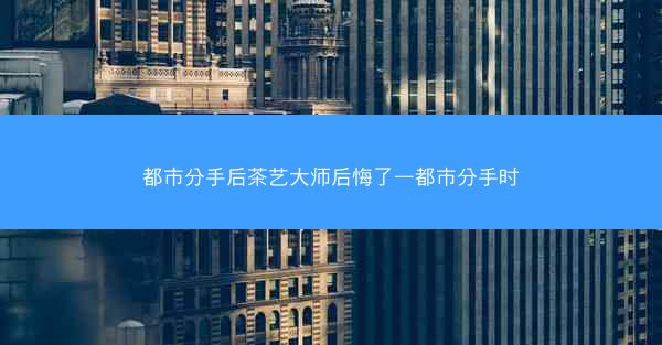 都市分手后茶艺大师后悔了—都市分手时