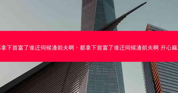 都拿下首富了谁还伺候渣前夫啊、都拿下首富了谁还伺候渣前夫啊 开心麻瓜