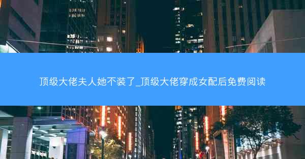 顶级大佬夫人她不装了_顶级大佬穿成女配后免费阅读