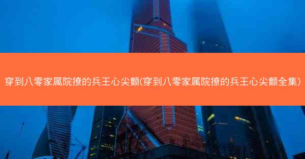 穿到八零家属院撩的兵王心尖颤(穿到八零家属院撩的兵王心尖颤全集)