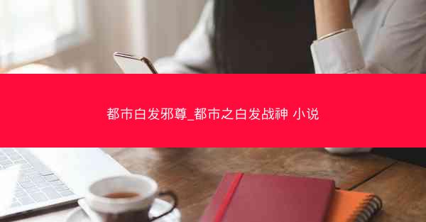都市白发邪尊_都市之白发战神 小说