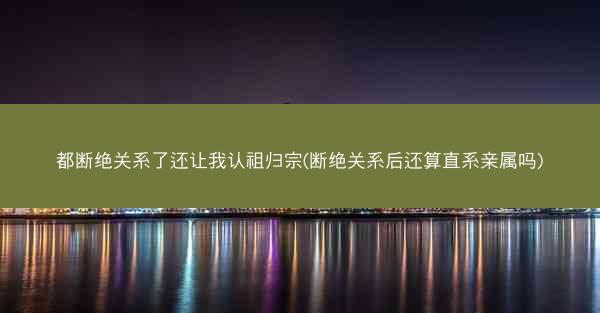 都断绝关系了还让我认祖归宗(断绝关系后还算直系亲属吗)