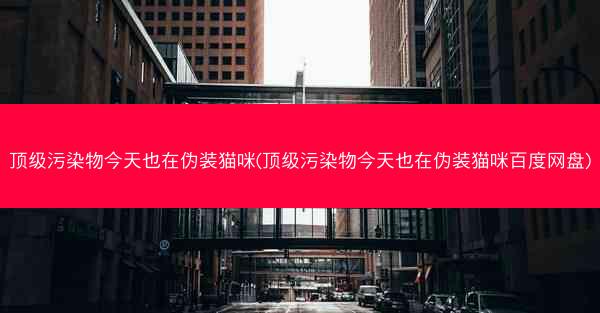 顶级污染物今天也在伪装猫咪(顶级污染物今天也在伪装猫咪百度网盘)