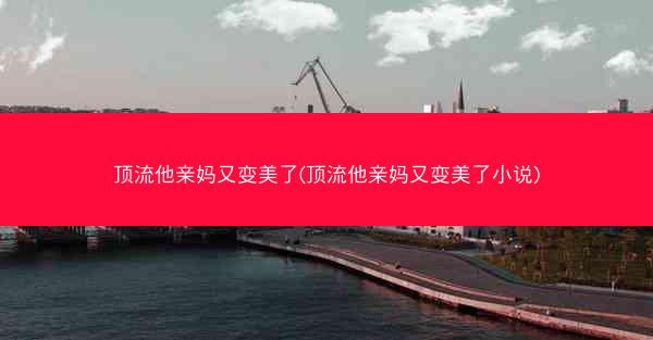 顶流他亲妈又变美了(顶流他亲妈又变美了小说)