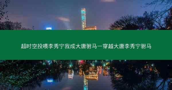 超时空投喂李秀宁我成大唐驸马—穿越大唐李秀宁驸马