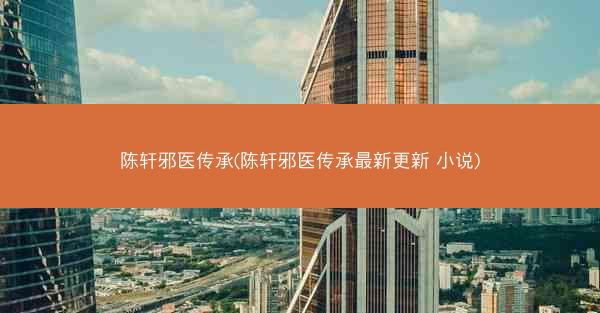 陈轩邪医传承(陈轩邪医传承最新更新 小说)