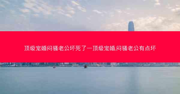 顶级宠婚闷骚老公坏死了—顶级宠婚,闷骚老公有点坏