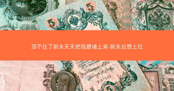 顶不住了前夫天天把我摁墙上亲-前夫总想上位