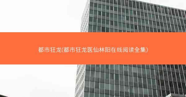 都市狂龙(都市狂龙医仙林阳在线阅读全集)