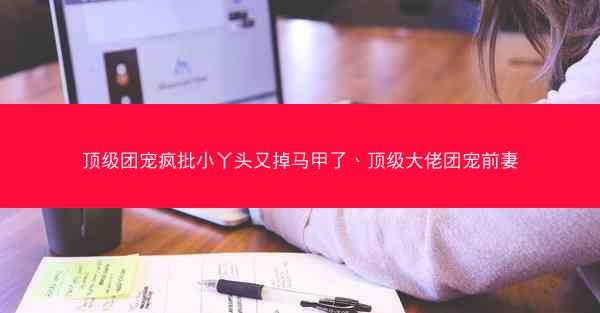 顶级团宠疯批小丫头又掉马甲了、顶级大佬团宠前妻 顶级团宠疯批小丫头又掉马甲了、顶级大佬团宠前妻