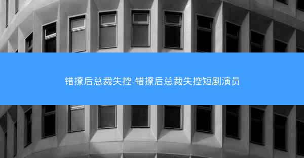 错撩后总裁失控-错撩后总裁失控短剧演员