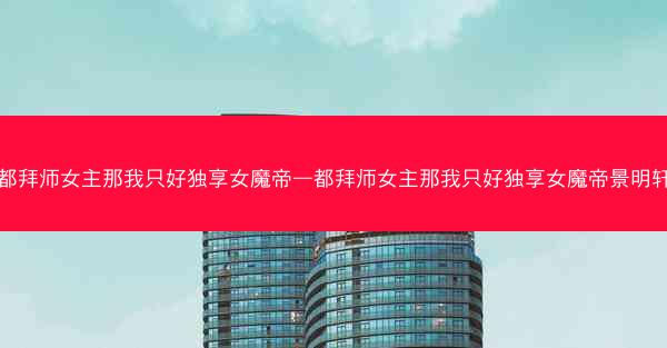 都拜师女主那我只好独享女魔帝—都拜师女主那我只好独享女魔帝景明轩
