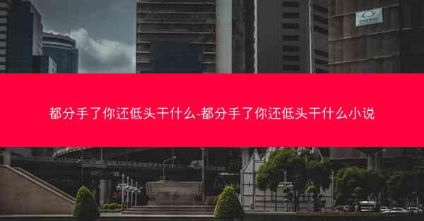 都分手了你还低头干什么-都分手了你还低头干什么小说
