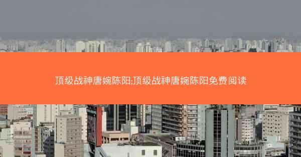 顶级战神唐婉陈阳;顶级战神唐婉陈阳免费阅读