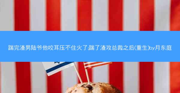 踹完渣男陆爷他咬耳压不住火了;踹了渣攻总裁之后(重生)by月东庭