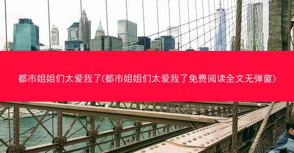 都市姐姐们太爱我了(都市姐姐们太爱我了免费阅读全文无弹窗)