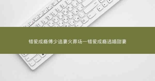 错爱成瘾傅少追妻火葬场—错爱成瘾逃婚甜妻