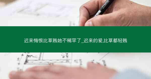 迟来悔恨比草贱她不稀罕了_迟来的爱,比草都轻贱
