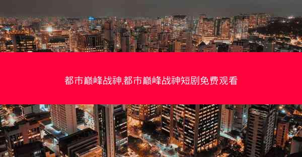 都市巅峰战神,都市巅峰战神短剧免费观看