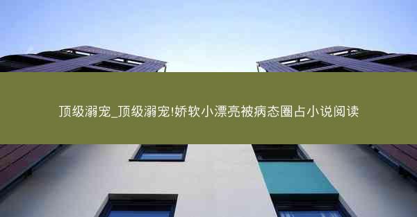 顶级溺宠_顶级溺宠!娇软小漂亮被病态圈占小说阅读