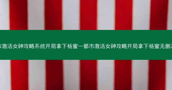 都市激活女神攻略系统开局拿下杨蜜—都市激活女神攻略开局拿下杨蜜无删减版