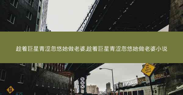 趁着巨星青涩忽悠她做老婆,趁着巨星青涩忽悠她做老婆小说