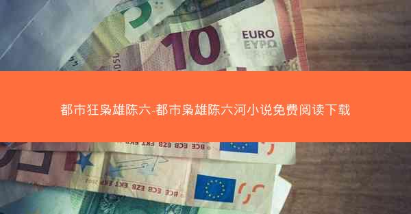 都市狂枭雄陈六-都市枭雄陈六河小说免费阅读下载 都市狂枭雄陈六-都市枭雄陈六河小说免费阅读下载
