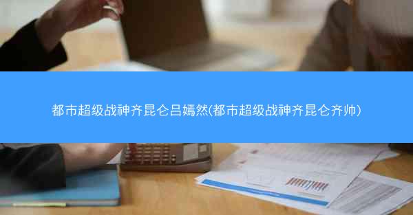 都市超级战神齐昆仑吕嫣然(都市超级战神齐昆仑齐帅)