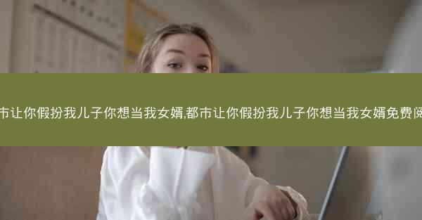 都市让你假扮我儿子你想当我女婿,都市让你假扮我儿子你想当我女婿免费阅读