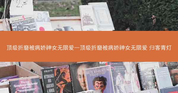 顶级折磨被病娇神女无限爱—顶级折磨被病娇神女无限爱 归客青灯