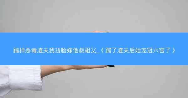 踹掉恶毒渣夫我扭脸嫁他叔祖父_《踹了渣夫后她宠冠六宫了》
