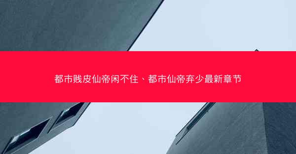 都市贱皮仙帝闲不住、都市仙帝弃少最新章节