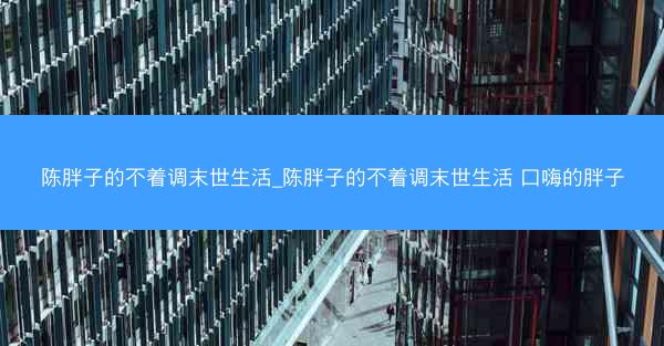 陈胖子的不着调末世生活_陈胖子的不着调末世生活 口嗨的胖子
