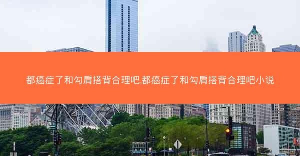都癌症了和勾肩搭背合理吧,都癌症了和勾肩搭背合理吧小说
