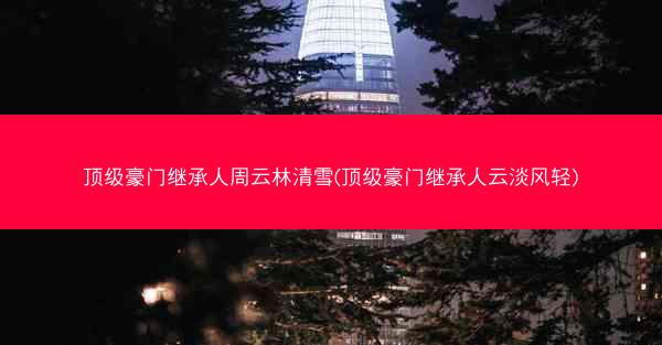 顶级豪门继承人周云林清雪(顶级豪门继承人云淡风轻)
