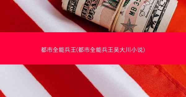 都市全能兵王(都市全能兵王吴大川小说)