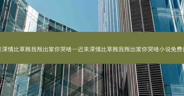 迟来深情比草贱我叛出家你哭啥—迟来深情比草贱我叛出家你哭啥小说免费阅读