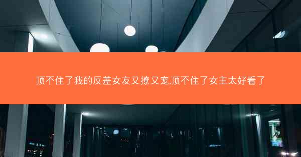 顶不住了我的反差女友又撩又宠,顶不住了女主太好看了