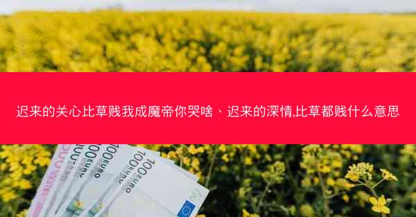 迟来的关心比草贱我成魔帝你哭啥、迟来的深情,比草都贱什么意思