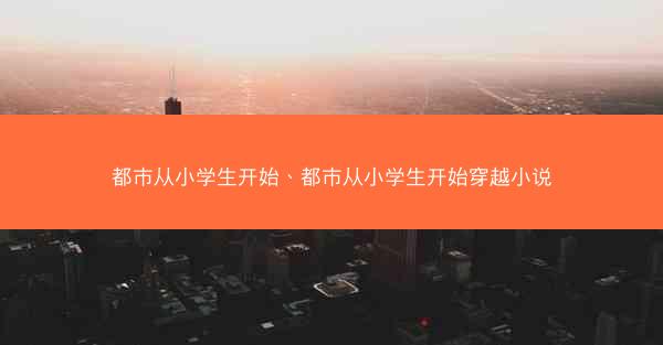 都市从小学生开始、都市从小学生开始穿越小说 都市从小学生开始、都市从小学生开始穿越小说